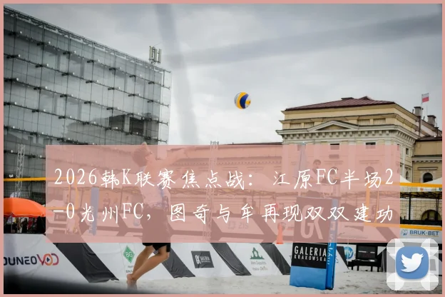 2026韩K联赛焦点战：江原FC半场2-0光州FC，图奇与牟再现双双建功，进球视频与比赛复盘分析