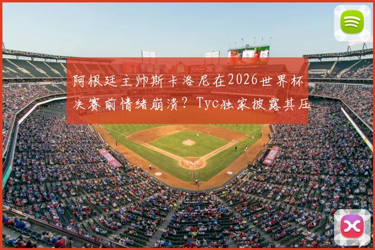 阿根廷主帅斯卡洛尼在2026世界杯决赛前情绪崩溃？Tyc独家披露其压力与痛哭内幕