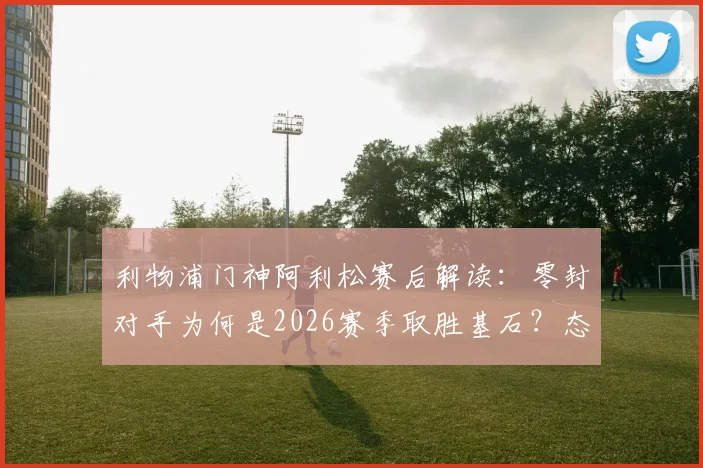 利物浦门神阿利松赛后解读：零封对手为何是2026赛季取胜基石？态度决定防线高度