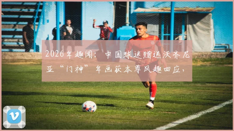 2026年趣闻：中国球迷赠送沃齐尼亚“门神”年画获本尊风趣回应，看中外足球文化如何碰撞
