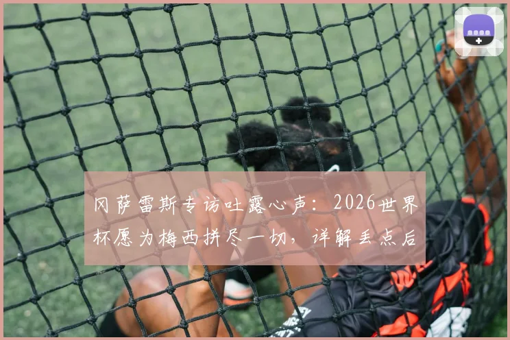 冈萨雷斯专访吐露心声:2026世界杯愿为梅西拼尽一切,详解丢点后如何走出崩溃心态