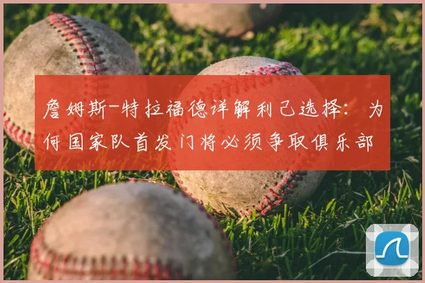 詹姆斯-特拉福德详解利己选择：为何国家队首发门将必须争取俱乐部一门，2026前景深度探讨
